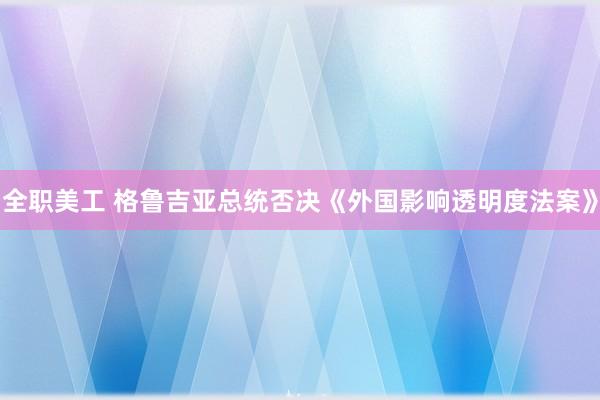 全职美工 格鲁吉亚总统否决《外国影响透明度法案》