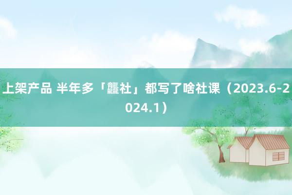 上架产品 半年多「龘社」都写了啥社课（2023.6-2024.1）