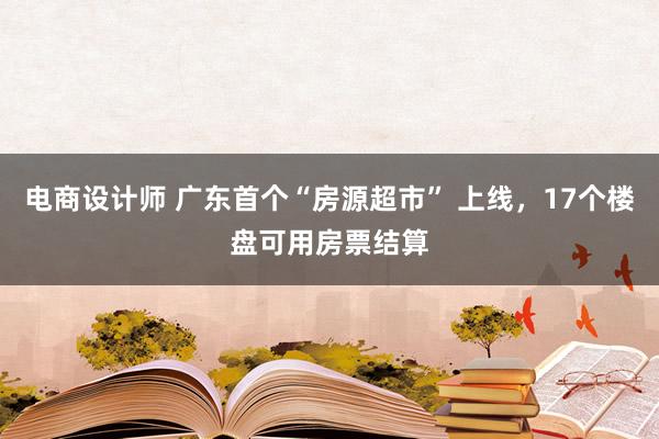 电商设计师 广东首个“房源超市” 上线，17个楼盘可用房票结算