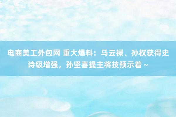 电商美工外包网 重大爆料：马云禄、孙权获得史诗级增强，孙坚喜提主将技预示着～