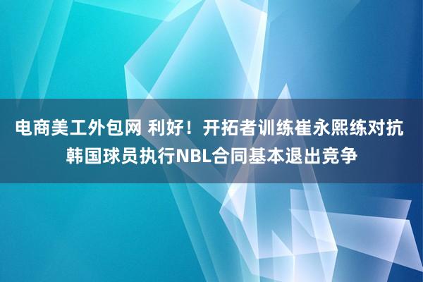 电商美工外包网 利好！开拓者训练崔永熙练对抗 韩国球员执行NBL合同基本退出竞争