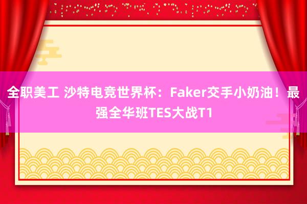 全职美工 沙特电竞世界杯：Faker交手小奶油！最强全华班TES大战T1