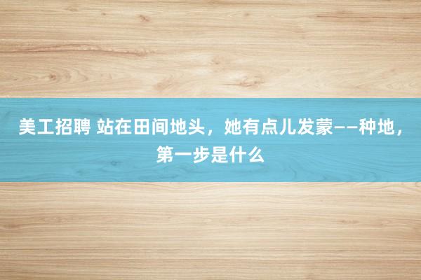 美工招聘 站在田间地头，她有点儿发蒙——种地，第一步是什么