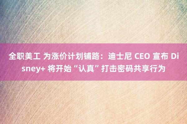 全职美工 为涨价计划铺路：迪士尼 CEO 宣布 Disney+ 将开始“认真”打击密码共享行为