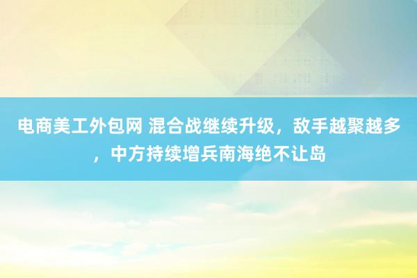 电商美工外包网 混合战继续升级，敌手越聚越多，中方持续增兵南海绝不让岛