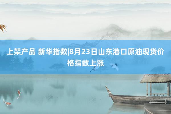 上架产品 新华指数|8月23日山东港口原油现货价格指数上涨