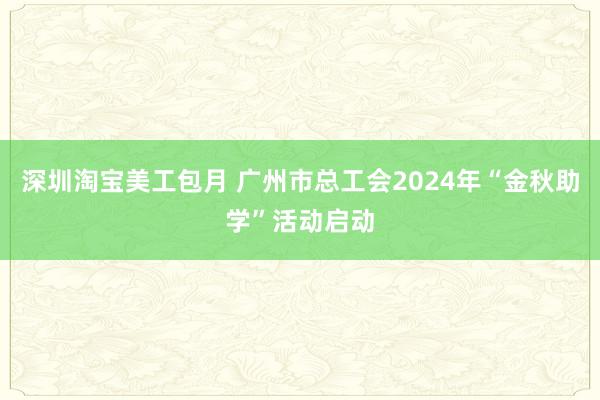 深圳淘宝美工包月 广州市总工会2024年“金秋助学”活动启动