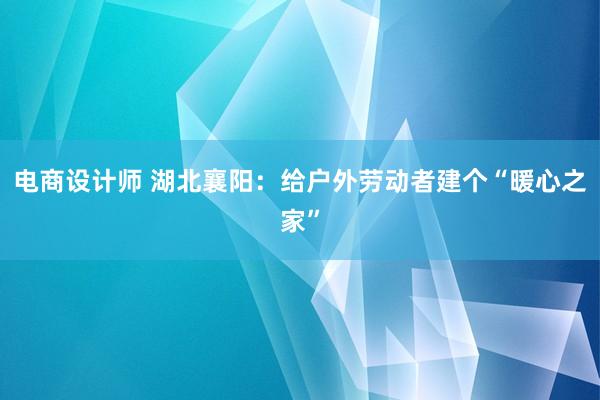 电商设计师 湖北襄阳：给户外劳动者建个“暖心之家”