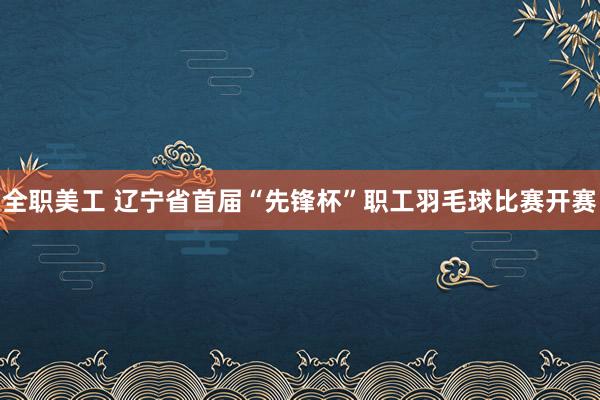 全职美工 辽宁省首届“先锋杯”职工羽毛球比赛开赛