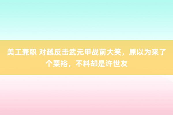 美工兼职 对越反击武元甲战前大笑，原以为来了个粟裕，不料却是许世友