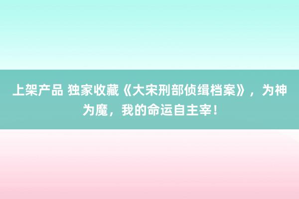 上架产品 独家收藏《大宋刑部侦缉档案》，为神为魔，我的命运自主宰！