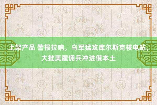 上架产品 警报拉响，乌军猛攻库尔斯克核电站，大批美雇佣兵冲进俄本土