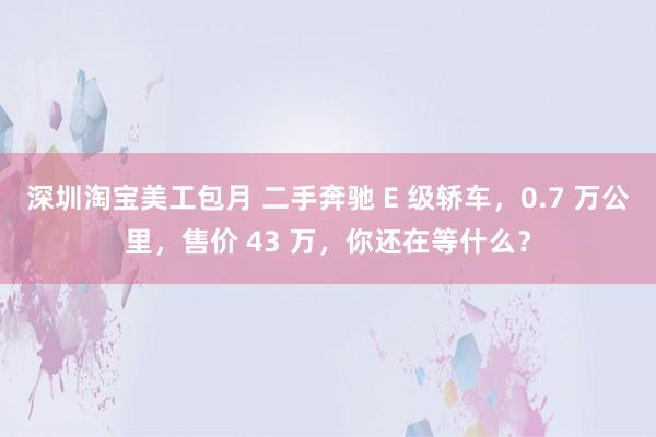 深圳淘宝美工包月 二手奔驰 E 级轿车，0.7 万公里，售价 43 万，你还在等什么？