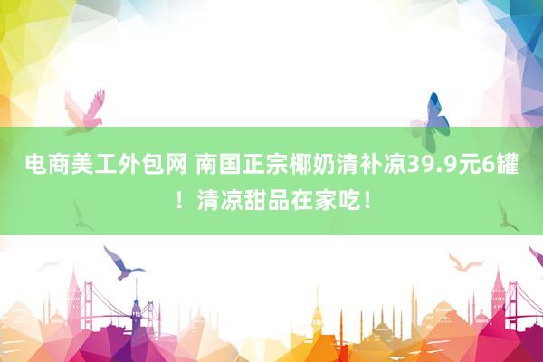 电商美工外包网 南国正宗椰奶清补凉39.9元6罐！清凉甜品在家吃！