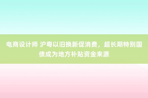 电商设计师 沪粤以旧换新促消费，超长期特别国债成为地方补贴资金来源