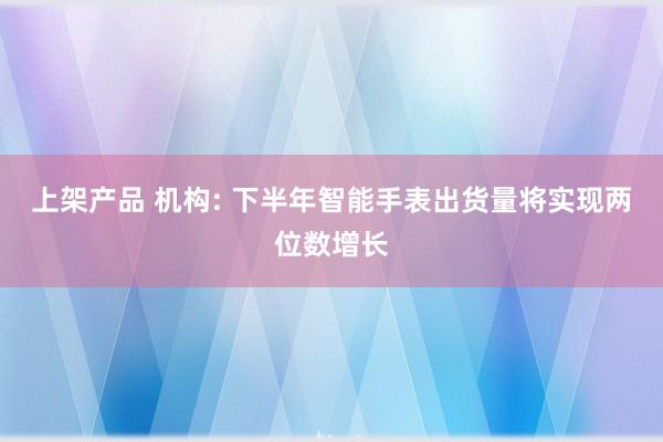 上架产品 机构: 下半年智能手表出货量将实现两位数增长