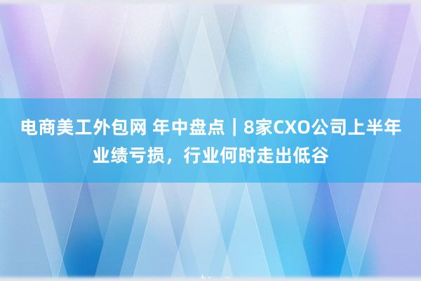 电商美工外包网 年中盘点｜8家CXO公司上半年业绩亏损，行业何时走出低谷