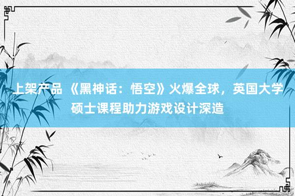 上架产品 《黑神话：悟空》火爆全球，英国大学硕士课程助力游戏设计深造