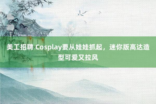 美工招聘 Cosplay要从娃娃抓起，迷你版高达造型可爱又拉风