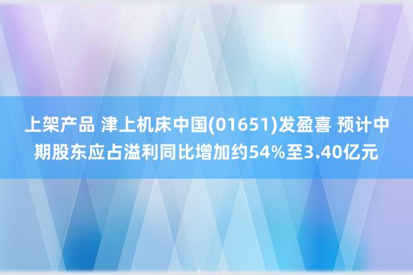 上架产品 津上机床中国(01651)发盈喜 预计中期股东应占溢利同比增加约54%至3.40亿元