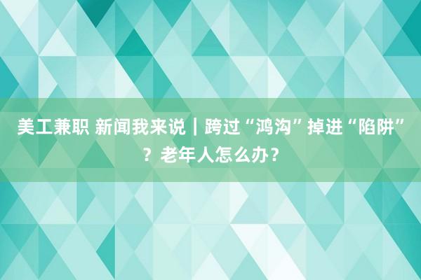 美工兼职 新闻我来说｜跨过“鸿沟”掉进“陷阱”？老年人怎么办？