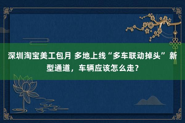 深圳淘宝美工包月 多地上线“多车联动掉头” 新型通道，车辆应该怎么走？