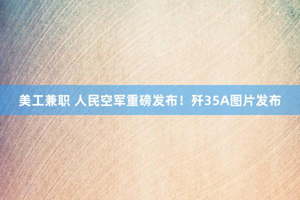 美工兼职 人民空军重磅发布！歼35A图片发布