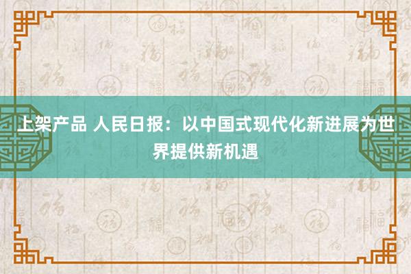 上架产品 人民日报：以中国式现代化新进展为世界提供新机遇